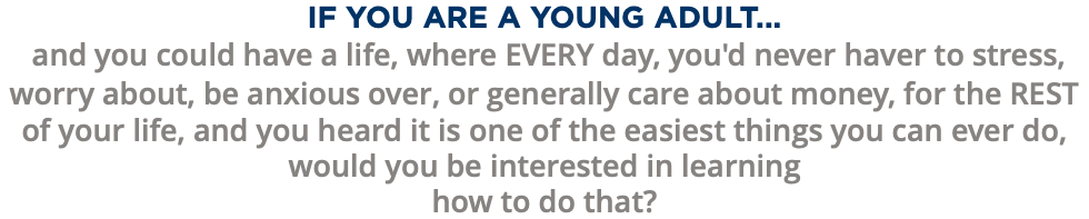 IF YOU ARE A YOUNG ADULT... and you could have a life, where EVERY day, you'd never haver to stress, worry about, be anxious over, or generally care about money, for the REST of your life, and you heard it is one of the easiest things you can ever do, would you be interested in learning how to do that?
